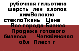 рубочная гильотина шерсть, лен, хлопок, химВолокно, стеклоТкань › Цена ­ 100 - Все города Бизнес » Продажа готового бизнеса   . Челябинская обл.,Пласт г.